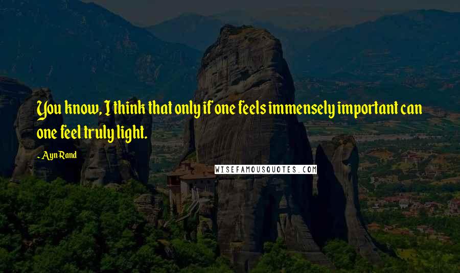 Ayn Rand Quotes: You know, I think that only if one feels immensely important can one feel truly light.