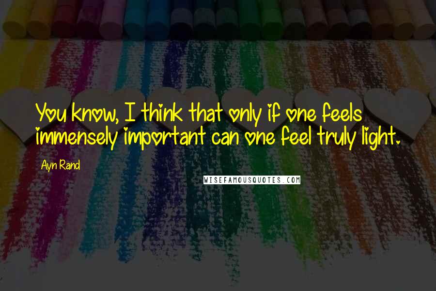 Ayn Rand Quotes: You know, I think that only if one feels immensely important can one feel truly light.