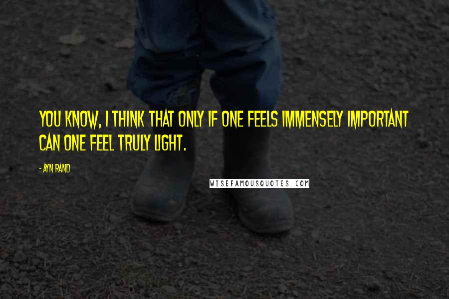 Ayn Rand Quotes: You know, I think that only if one feels immensely important can one feel truly light.