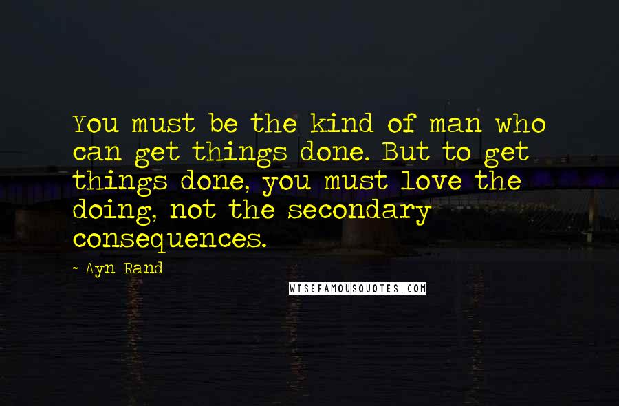 Ayn Rand Quotes: You must be the kind of man who can get things done. But to get things done, you must love the doing, not the secondary consequences.