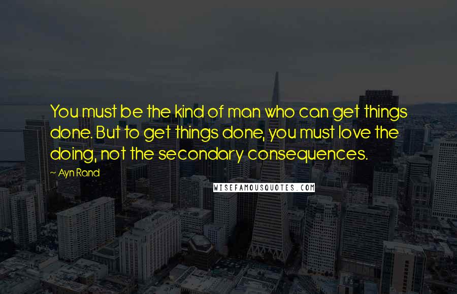 Ayn Rand Quotes: You must be the kind of man who can get things done. But to get things done, you must love the doing, not the secondary consequences.