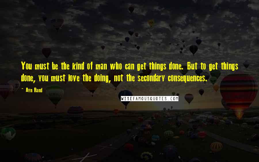 Ayn Rand Quotes: You must be the kind of man who can get things done. But to get things done, you must love the doing, not the secondary consequences.