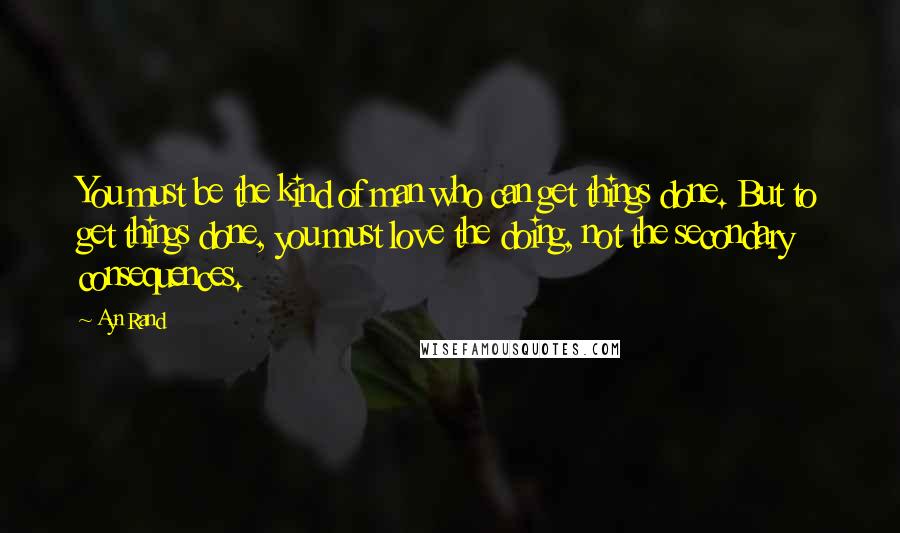 Ayn Rand Quotes: You must be the kind of man who can get things done. But to get things done, you must love the doing, not the secondary consequences.