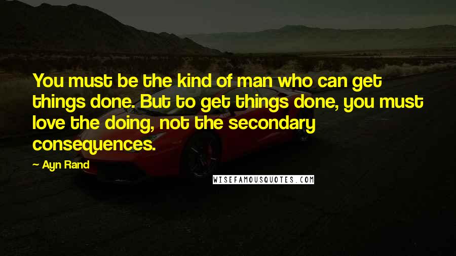 Ayn Rand Quotes: You must be the kind of man who can get things done. But to get things done, you must love the doing, not the secondary consequences.