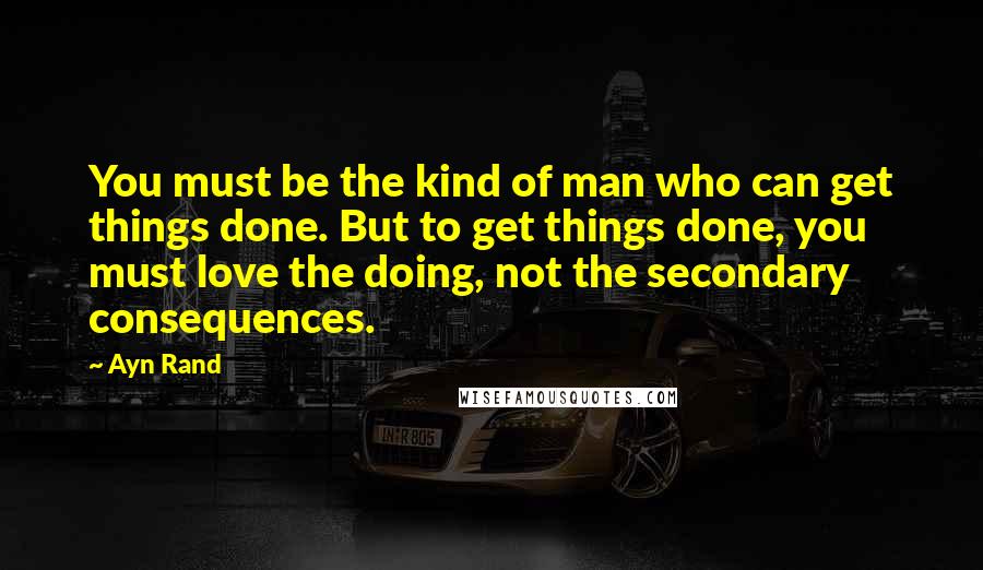 Ayn Rand Quotes: You must be the kind of man who can get things done. But to get things done, you must love the doing, not the secondary consequences.