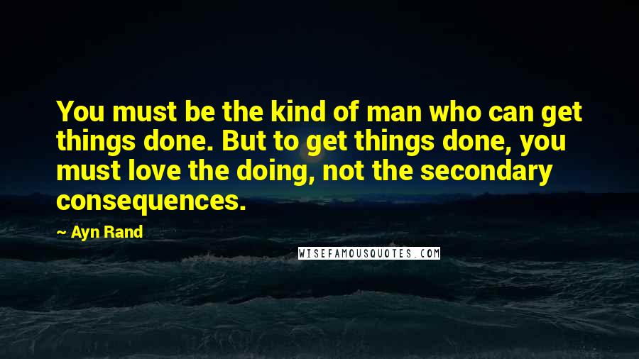 Ayn Rand Quotes: You must be the kind of man who can get things done. But to get things done, you must love the doing, not the secondary consequences.