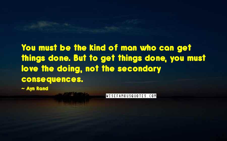 Ayn Rand Quotes: You must be the kind of man who can get things done. But to get things done, you must love the doing, not the secondary consequences.