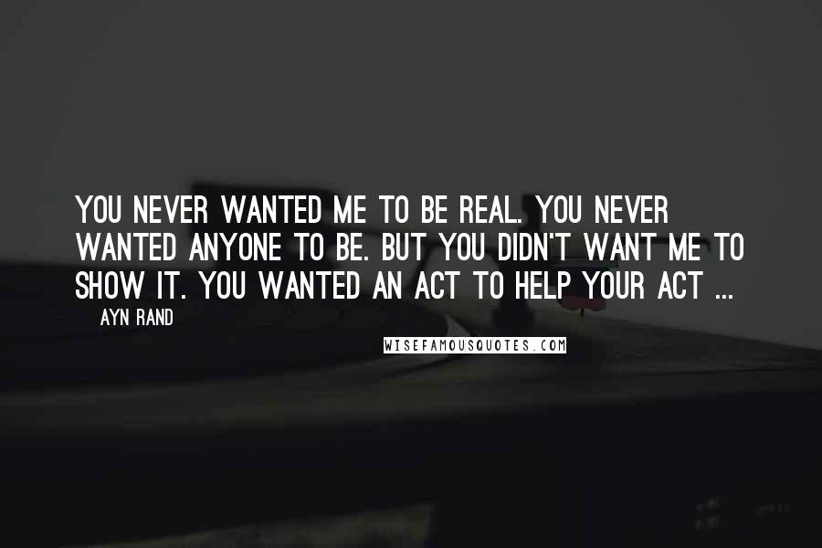 Ayn Rand Quotes: You never wanted me to be real. You never wanted anyone to be. But you didn't want me to show it. You wanted an act to help your act ...