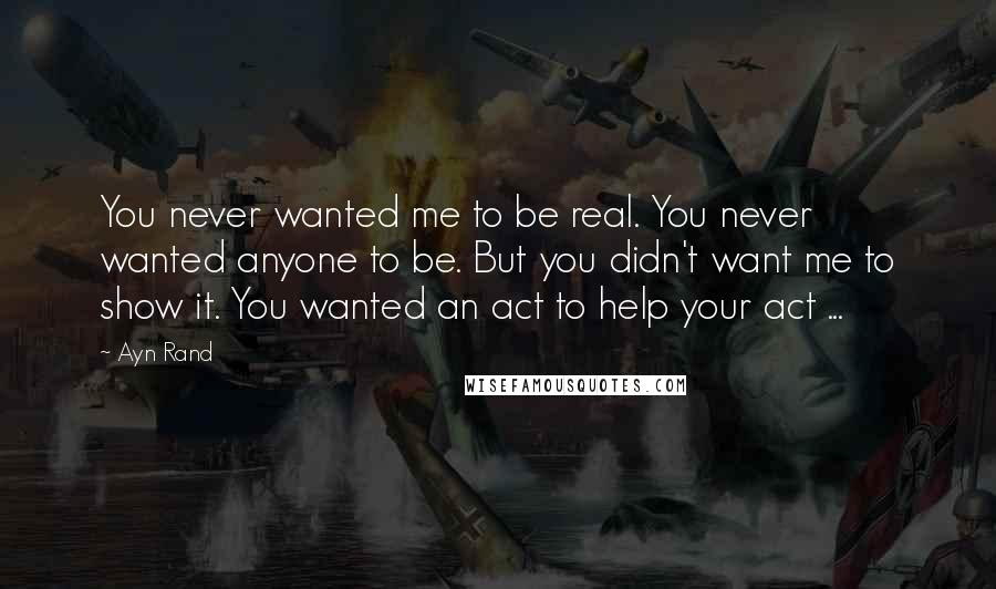 Ayn Rand Quotes: You never wanted me to be real. You never wanted anyone to be. But you didn't want me to show it. You wanted an act to help your act ...