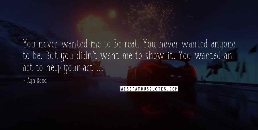 Ayn Rand Quotes: You never wanted me to be real. You never wanted anyone to be. But you didn't want me to show it. You wanted an act to help your act ...