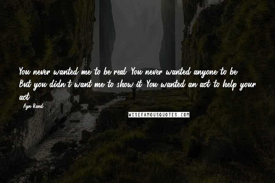 Ayn Rand Quotes: You never wanted me to be real. You never wanted anyone to be. But you didn't want me to show it. You wanted an act to help your act ...