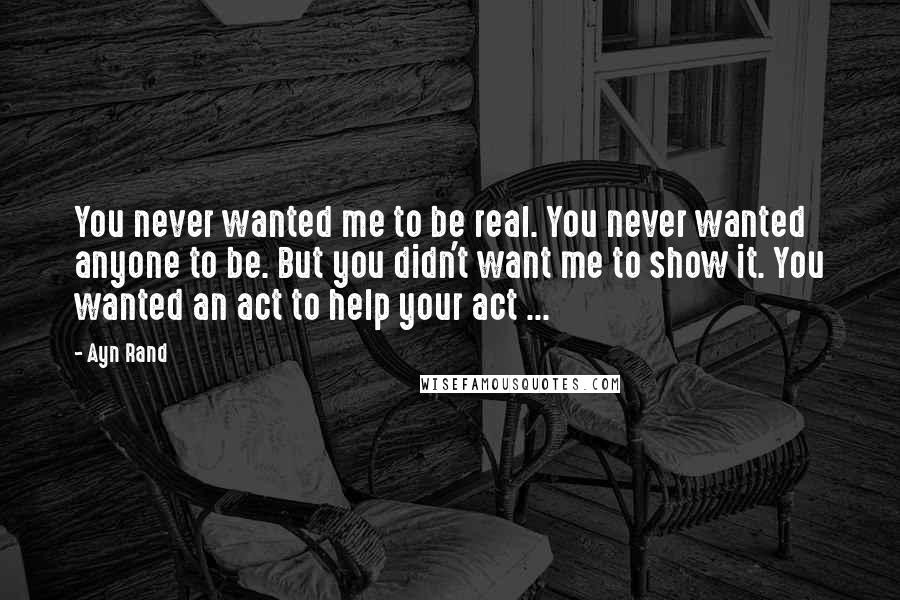 Ayn Rand Quotes: You never wanted me to be real. You never wanted anyone to be. But you didn't want me to show it. You wanted an act to help your act ...