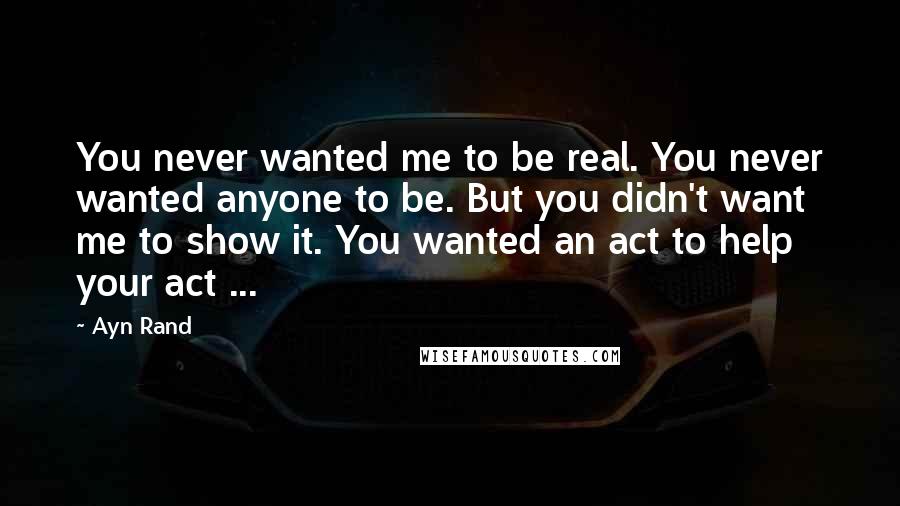 Ayn Rand Quotes: You never wanted me to be real. You never wanted anyone to be. But you didn't want me to show it. You wanted an act to help your act ...