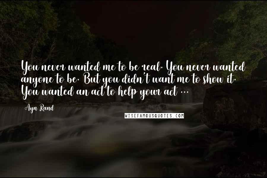 Ayn Rand Quotes: You never wanted me to be real. You never wanted anyone to be. But you didn't want me to show it. You wanted an act to help your act ...
