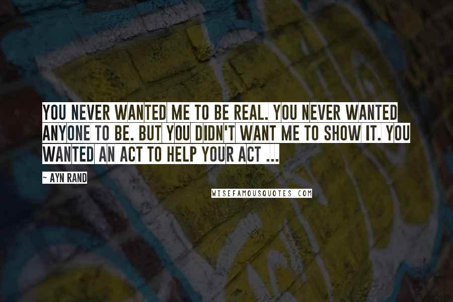 Ayn Rand Quotes: You never wanted me to be real. You never wanted anyone to be. But you didn't want me to show it. You wanted an act to help your act ...