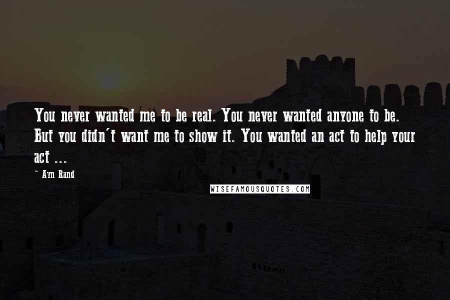 Ayn Rand Quotes: You never wanted me to be real. You never wanted anyone to be. But you didn't want me to show it. You wanted an act to help your act ...