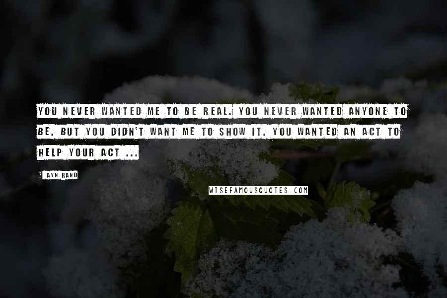 Ayn Rand Quotes: You never wanted me to be real. You never wanted anyone to be. But you didn't want me to show it. You wanted an act to help your act ...