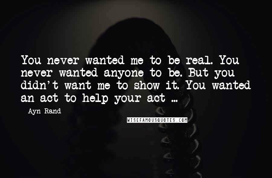 Ayn Rand Quotes: You never wanted me to be real. You never wanted anyone to be. But you didn't want me to show it. You wanted an act to help your act ...