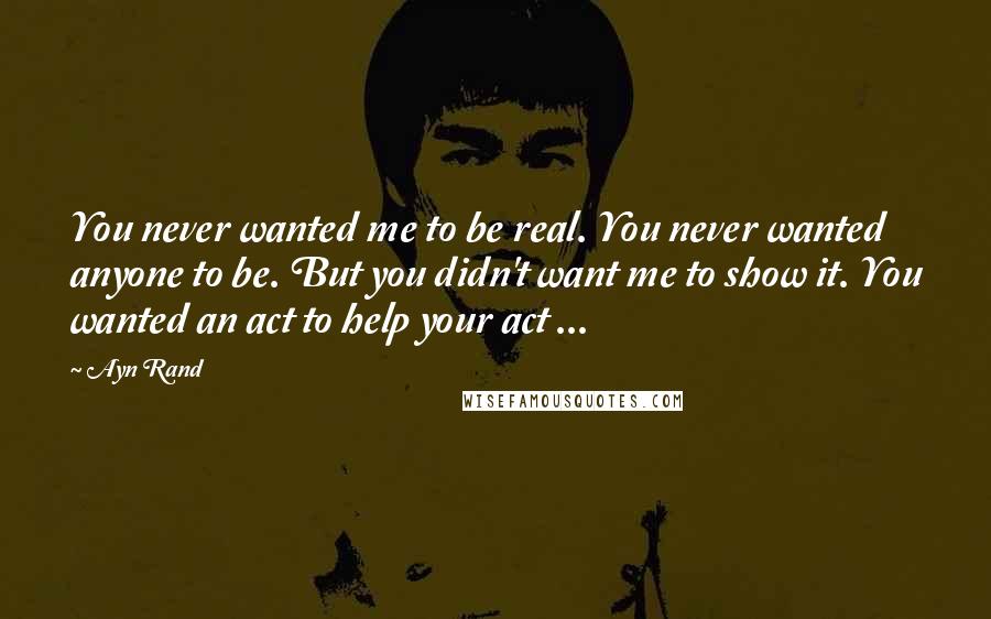 Ayn Rand Quotes: You never wanted me to be real. You never wanted anyone to be. But you didn't want me to show it. You wanted an act to help your act ...