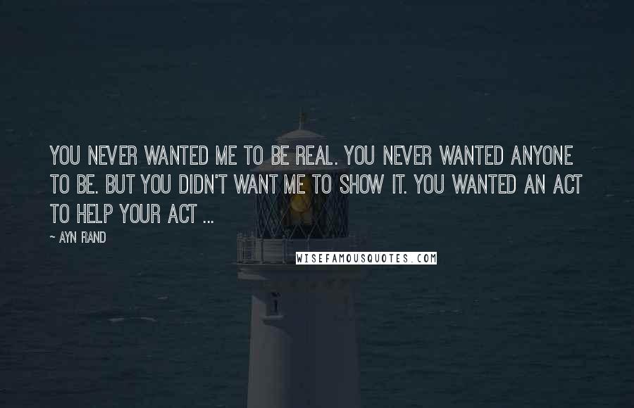 Ayn Rand Quotes: You never wanted me to be real. You never wanted anyone to be. But you didn't want me to show it. You wanted an act to help your act ...