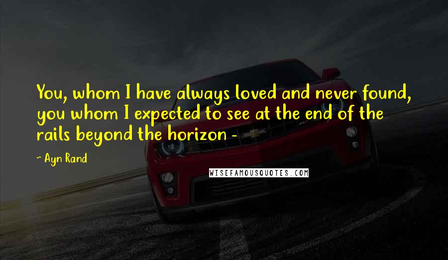 Ayn Rand Quotes: You, whom I have always loved and never found, you whom I expected to see at the end of the rails beyond the horizon -