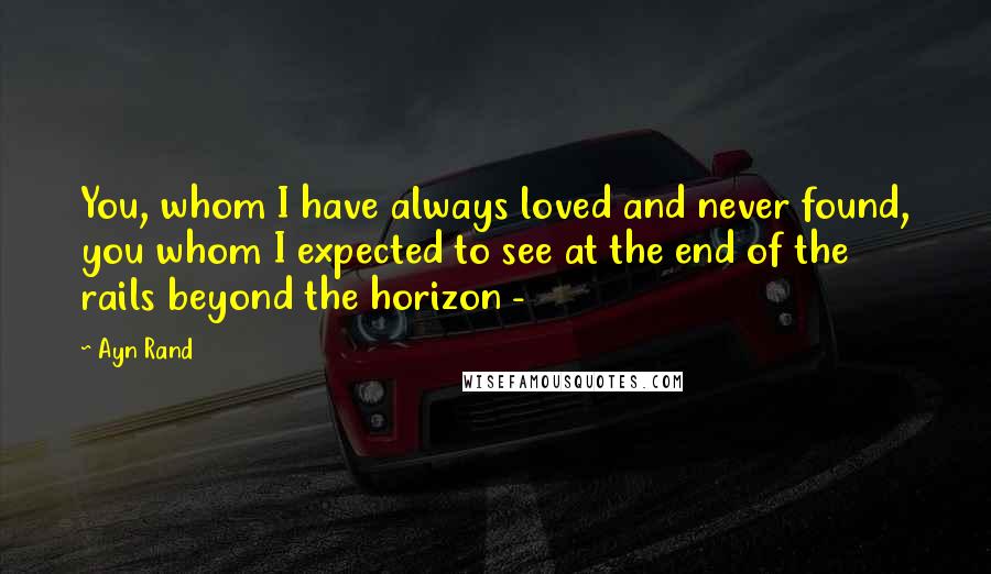 Ayn Rand Quotes: You, whom I have always loved and never found, you whom I expected to see at the end of the rails beyond the horizon - 