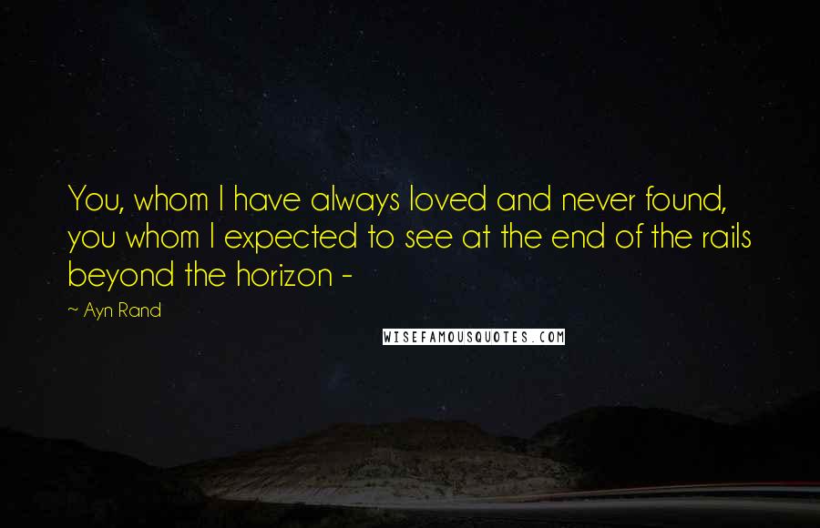 Ayn Rand Quotes: You, whom I have always loved and never found, you whom I expected to see at the end of the rails beyond the horizon -