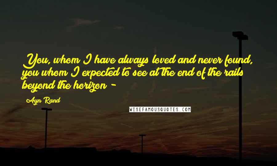 Ayn Rand Quotes: You, whom I have always loved and never found, you whom I expected to see at the end of the rails beyond the horizon -