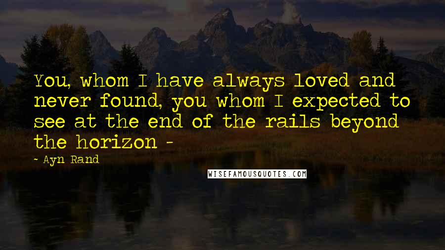 Ayn Rand Quotes: You, whom I have always loved and never found, you whom I expected to see at the end of the rails beyond the horizon -