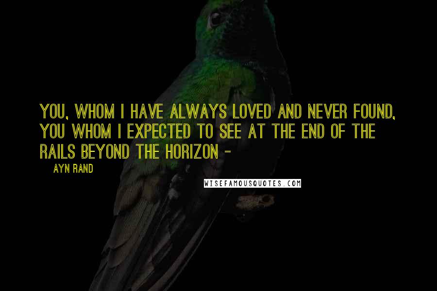 Ayn Rand Quotes: You, whom I have always loved and never found, you whom I expected to see at the end of the rails beyond the horizon - 
