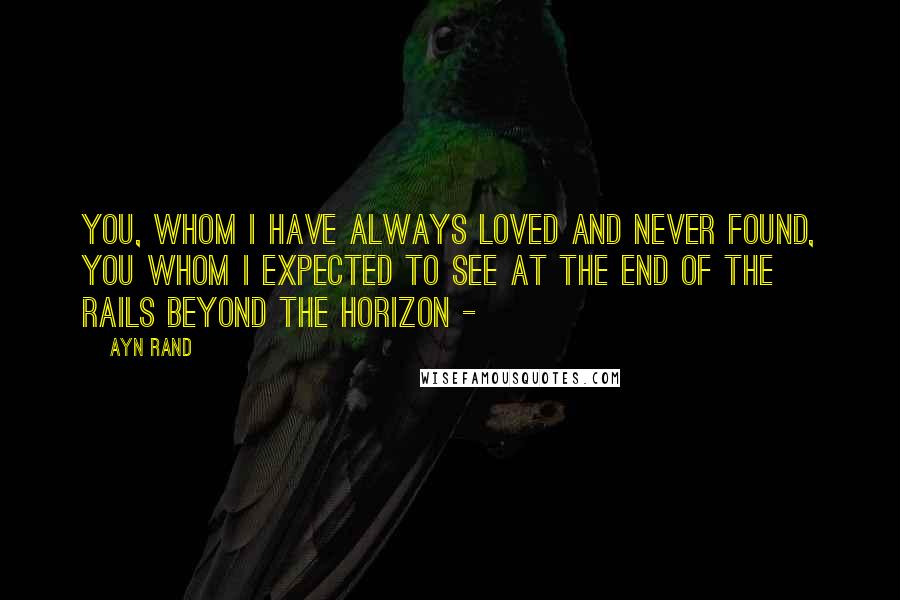 Ayn Rand Quotes: You, whom I have always loved and never found, you whom I expected to see at the end of the rails beyond the horizon -