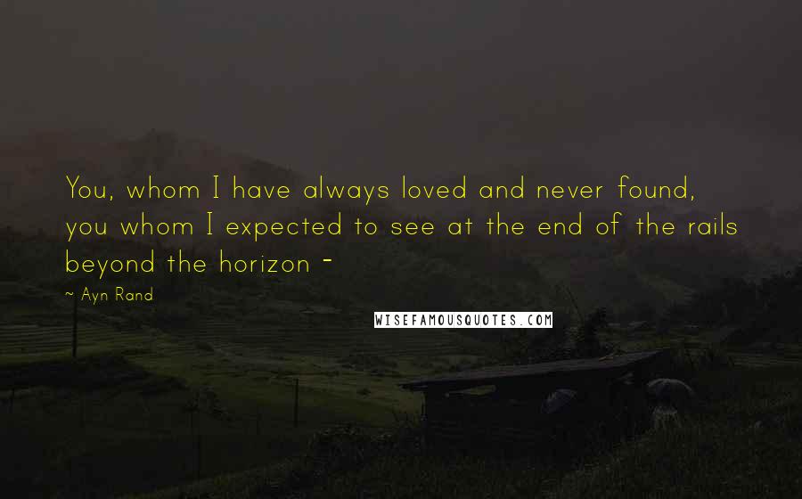 Ayn Rand Quotes: You, whom I have always loved and never found, you whom I expected to see at the end of the rails beyond the horizon -