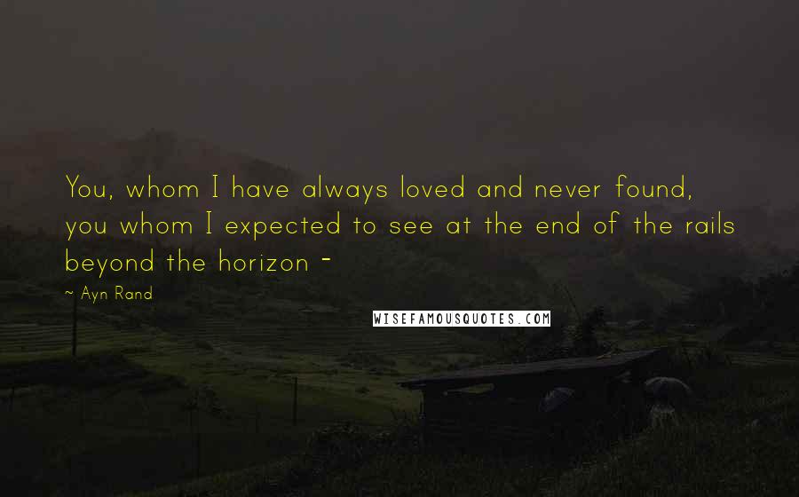 Ayn Rand Quotes: You, whom I have always loved and never found, you whom I expected to see at the end of the rails beyond the horizon - 