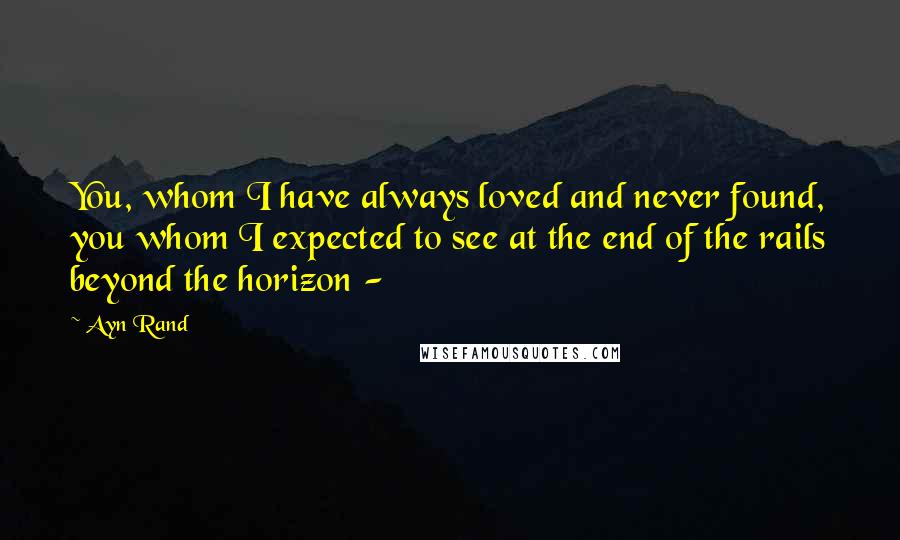 Ayn Rand Quotes: You, whom I have always loved and never found, you whom I expected to see at the end of the rails beyond the horizon -