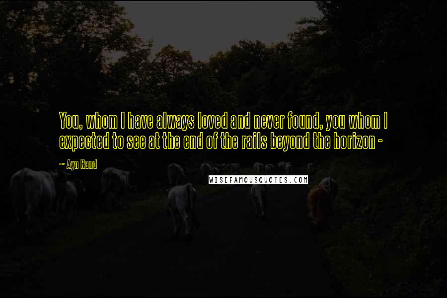 Ayn Rand Quotes: You, whom I have always loved and never found, you whom I expected to see at the end of the rails beyond the horizon - 