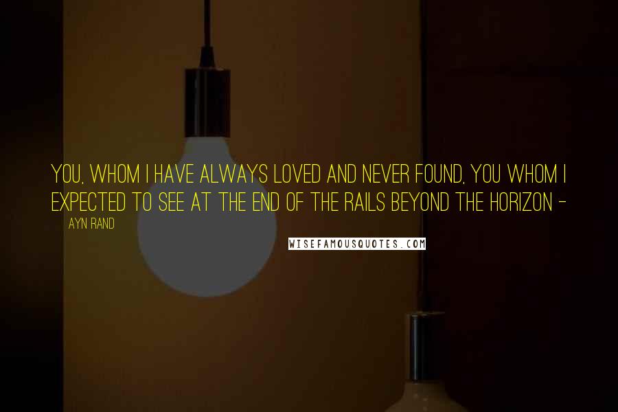 Ayn Rand Quotes: You, whom I have always loved and never found, you whom I expected to see at the end of the rails beyond the horizon -
