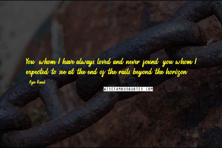 Ayn Rand Quotes: You, whom I have always loved and never found, you whom I expected to see at the end of the rails beyond the horizon -