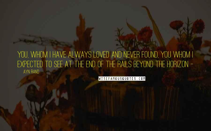 Ayn Rand Quotes: You, whom I have always loved and never found, you whom I expected to see at the end of the rails beyond the horizon - 