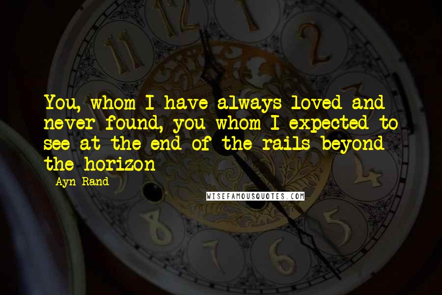 Ayn Rand Quotes: You, whom I have always loved and never found, you whom I expected to see at the end of the rails beyond the horizon - 