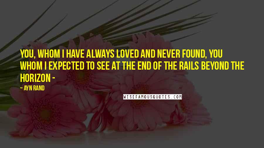 Ayn Rand Quotes: You, whom I have always loved and never found, you whom I expected to see at the end of the rails beyond the horizon -