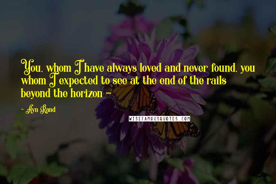 Ayn Rand Quotes: You, whom I have always loved and never found, you whom I expected to see at the end of the rails beyond the horizon -