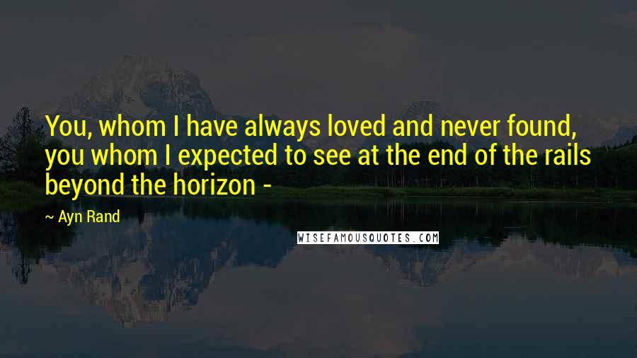 Ayn Rand Quotes: You, whom I have always loved and never found, you whom I expected to see at the end of the rails beyond the horizon -