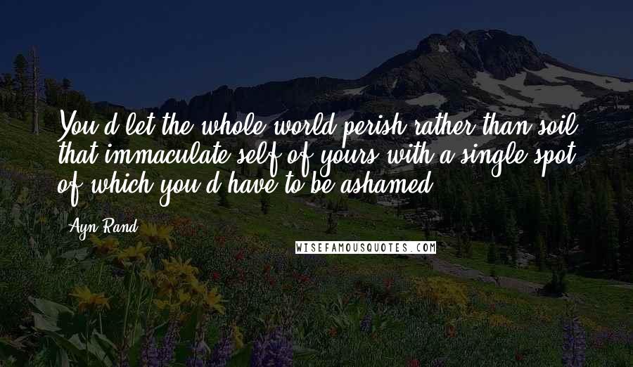 Ayn Rand Quotes: You'd let the whole world perish rather than soil that immaculate self of yours with a single spot of which you'd have to be ashamed.