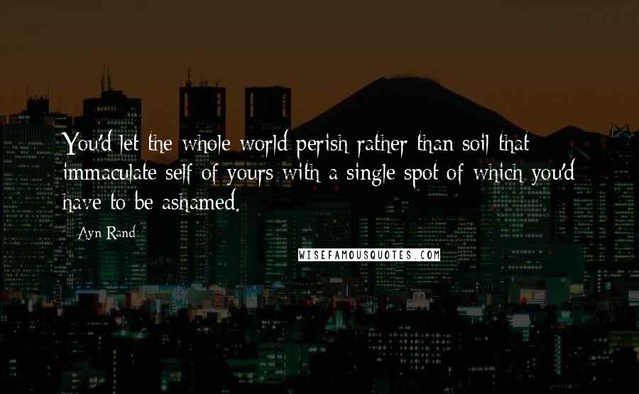 Ayn Rand Quotes: You'd let the whole world perish rather than soil that immaculate self of yours with a single spot of which you'd have to be ashamed.