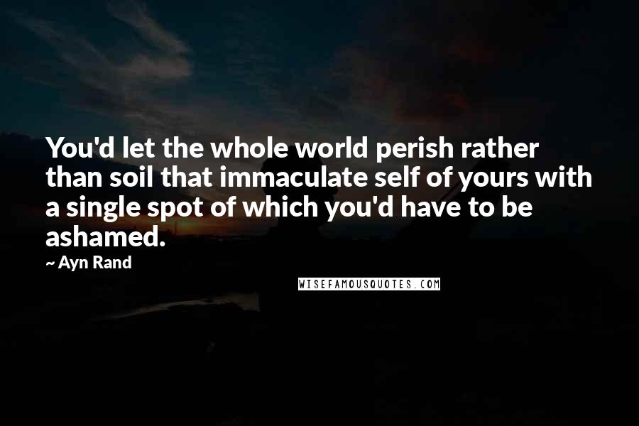 Ayn Rand Quotes: You'd let the whole world perish rather than soil that immaculate self of yours with a single spot of which you'd have to be ashamed.