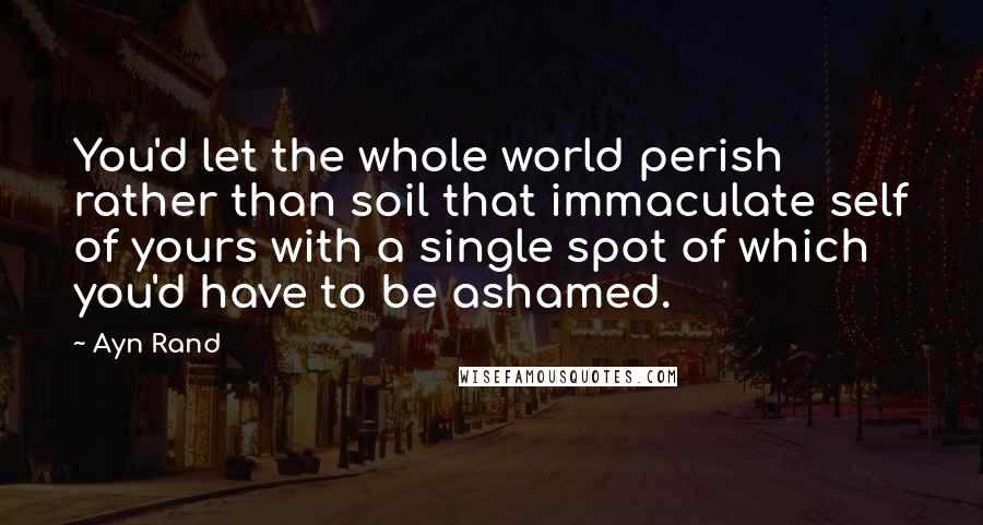 Ayn Rand Quotes: You'd let the whole world perish rather than soil that immaculate self of yours with a single spot of which you'd have to be ashamed.