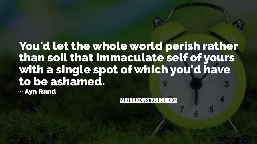 Ayn Rand Quotes: You'd let the whole world perish rather than soil that immaculate self of yours with a single spot of which you'd have to be ashamed.