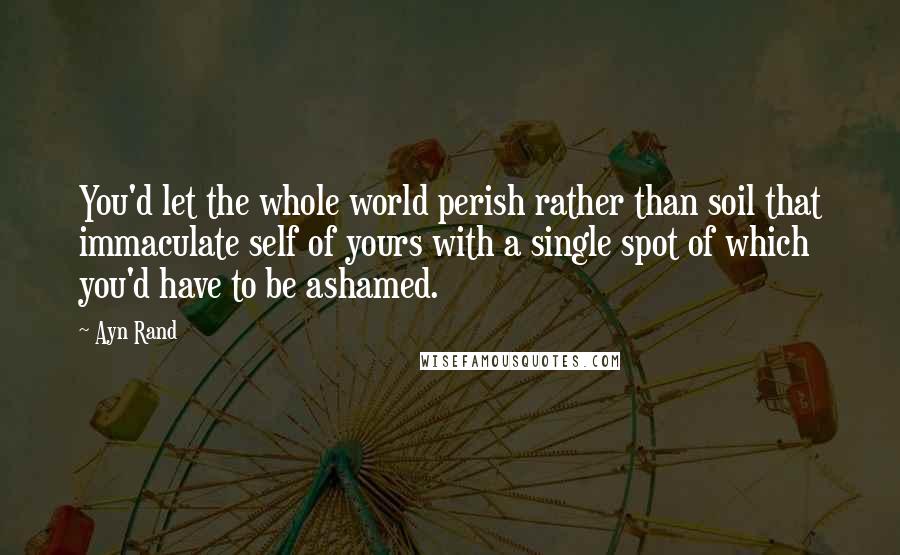 Ayn Rand Quotes: You'd let the whole world perish rather than soil that immaculate self of yours with a single spot of which you'd have to be ashamed.