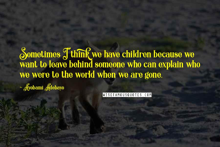 Ayobami Adebayo Quotes: Sometimes I think we have children because we want to leave behind someone who can explain who we were to the world when we are gone.