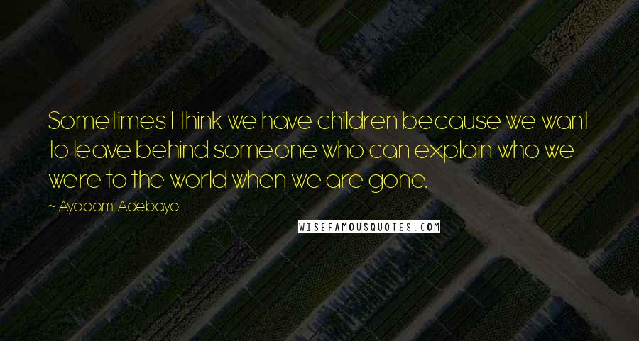 Ayobami Adebayo Quotes: Sometimes I think we have children because we want to leave behind someone who can explain who we were to the world when we are gone.